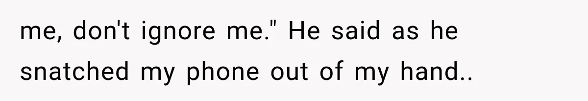 me, don't ignore me." He said as he snatched my phone out of my hand..