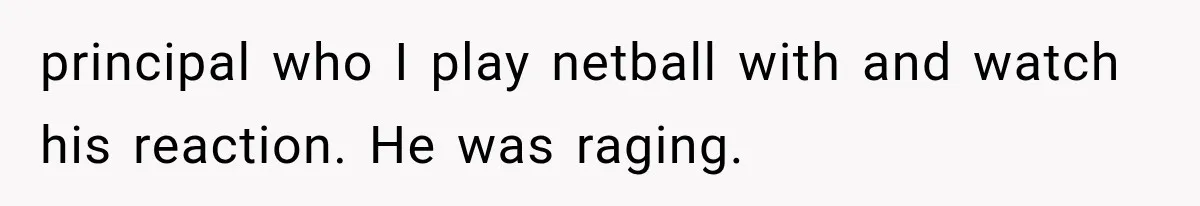 principal who I play netball with and watch his reaction. He was raging.