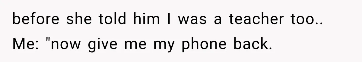 before she told him I was a teacher too.. Me: "now give me my phone back.