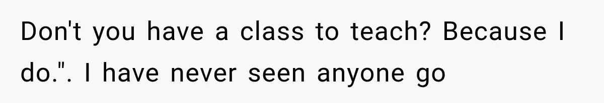 Don't you have a class to teach? Because I do.". I have never seen anyone go