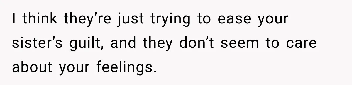 I think they’re just trying to ease your sister’s guilt, and they don’t seem to care about your feelings.