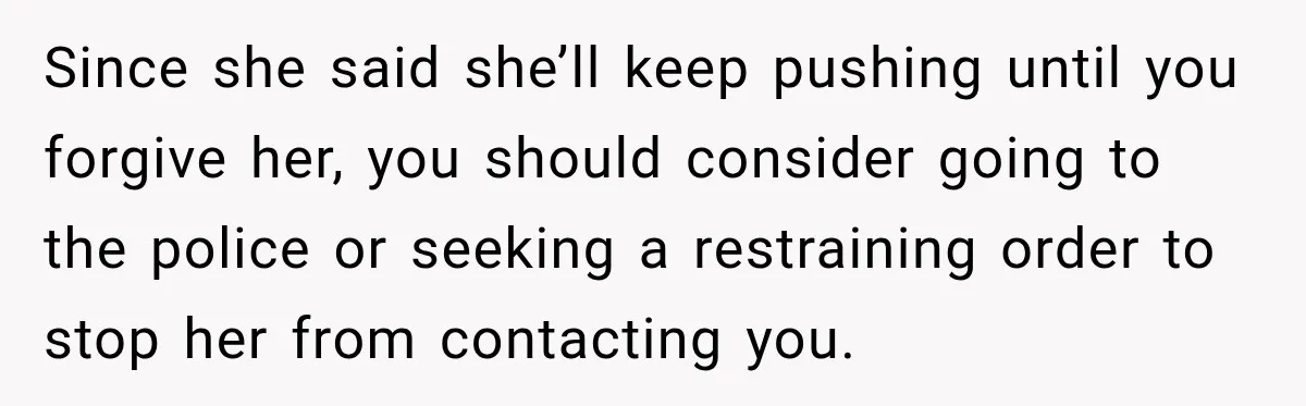 Since she said she’ll keep pushing until you forgive her, you should consider going to the police or seeking a restraining order to stop her from contacting you.