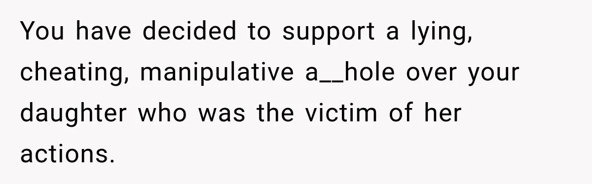 You have decided to support a lying, cheating, manipulative a__hole over your daughter who was the victim of her actions.