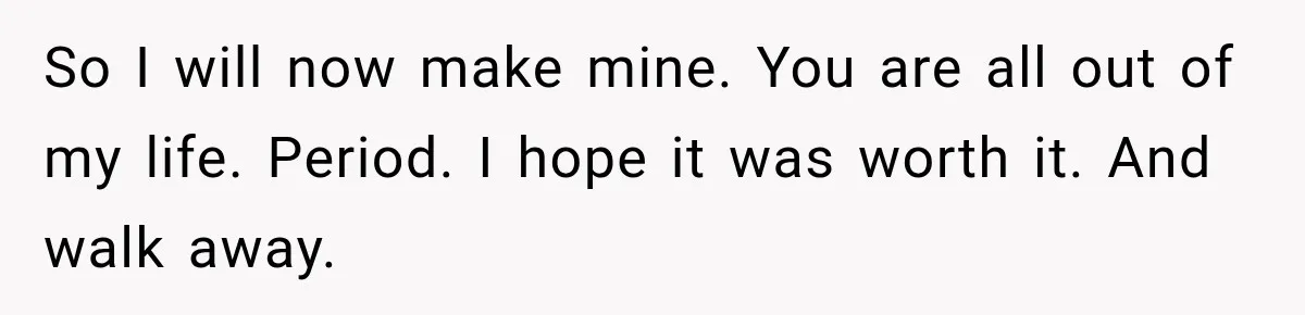 So I will now make mine. You are all out of my life. Period. I hope it was worth it. And walk away.