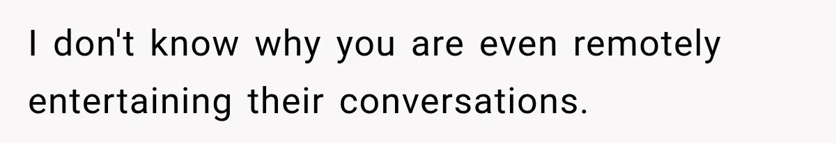 I don't know why you are even remotely entertaining their conversations.