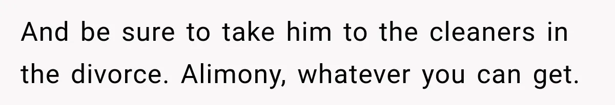 And be sure to take him to the cleaners in the divorce. Alimony, whatever you can get.