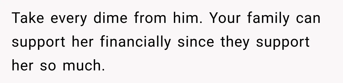 Take every dime from him. Your family can support her financially since they support her so much.