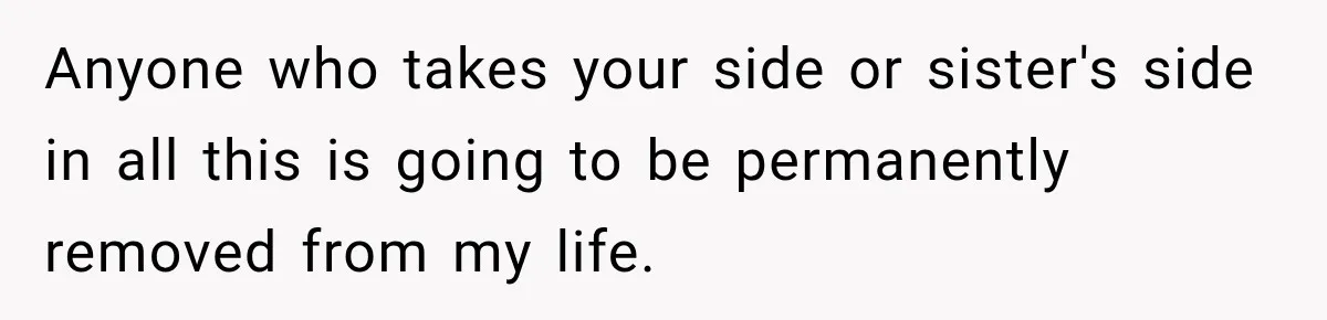 Anyone who takes your side or sister's side in all this is going to be permanently removed from my life.