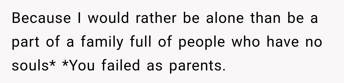 Because I would rather be alone than be a part of a family full of people who have no souls* *You failed as parents.