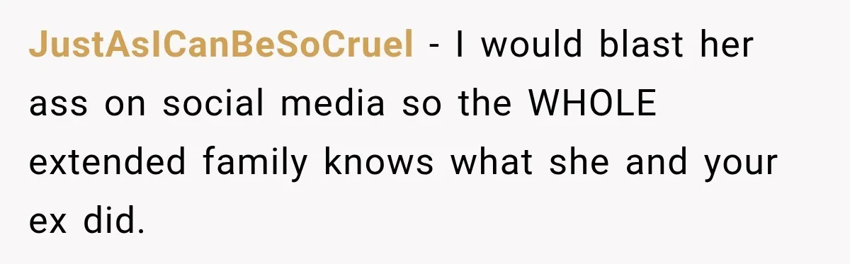 JustAsICanBeSoCruel − I would blast her ass on social media so the WHOLE extended family knows what she and your ex did.