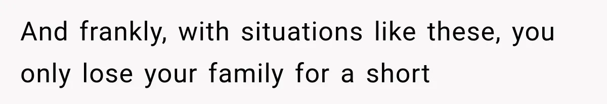 And frankly, with situations like these, you only lose your family for a short