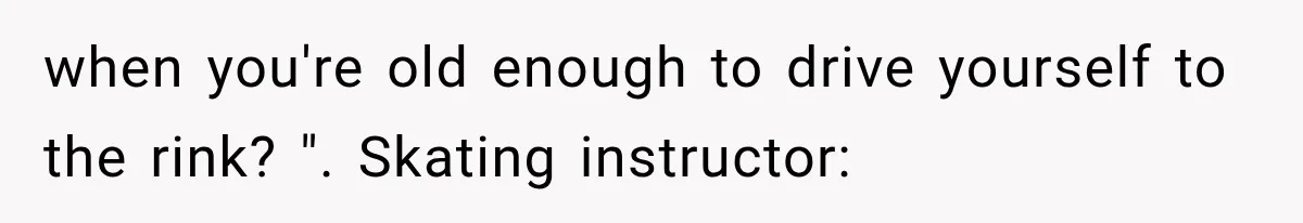 when you're old enough to drive yourself to the rink? ". Skating instructor: