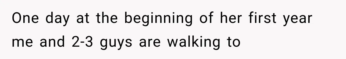 One day at the beginning of her first year me and 2-3 guys are walking to