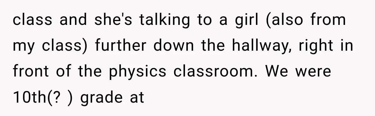 class and she's talking to a girl (also from my class) further down the hallway, right in front of the physics classroom. We were 10th(? ) grade at