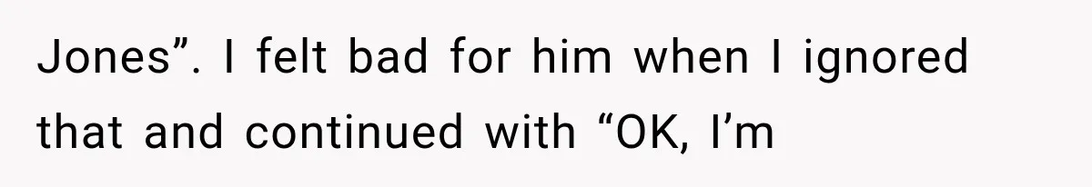 Jones”. I felt bad for him when I ignored that and continued with “OK, I’m
