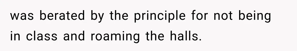 was berated by the principle for not being in class and roaming the halls.