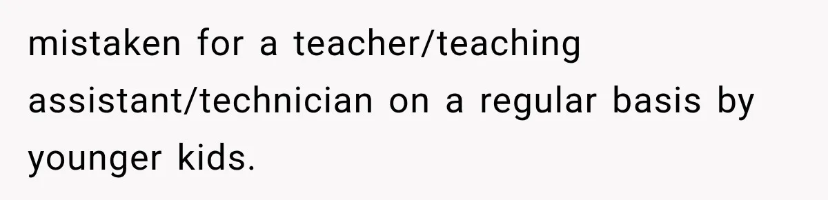 mistaken for a teacher/teaching assistant/technician on a regular basis by younger kids.