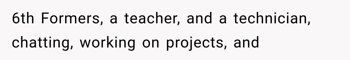 6th Formers, a teacher, and a technician, chatting, working on projects, and