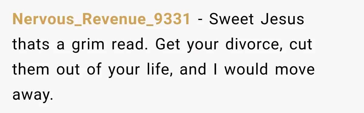 Nervous_Revenue_9331 − Sweet Jesus thats a grim read. Get your divorce, cut them out of your life, and I would move away.