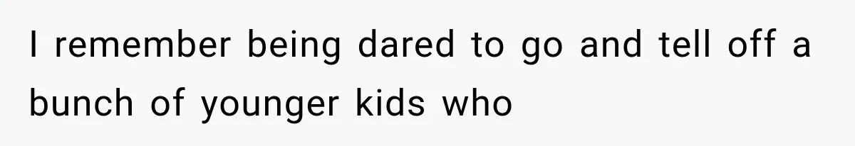 I remember being dared to go and tell off a bunch of younger kids who
