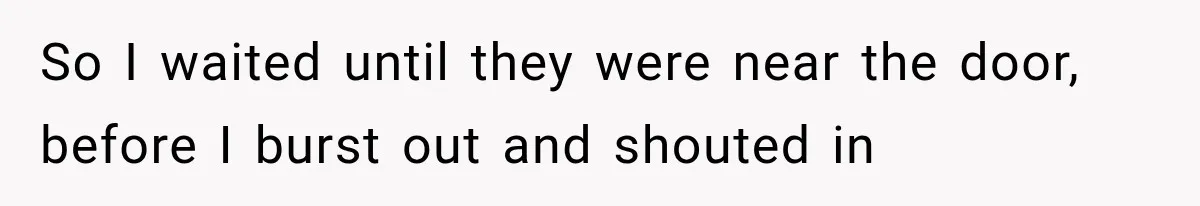 So I waited until they were near the door, before I burst out and shouted in