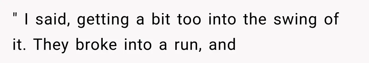 " I said, getting a bit too into the swing of it. They broke into a run, and
