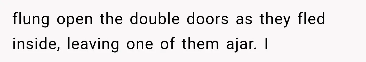 flung open the double doors as they fled inside, leaving one of them ajar. I