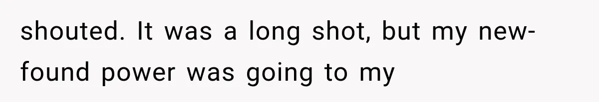 shouted. It was a long shot, but my new-found power was going to my