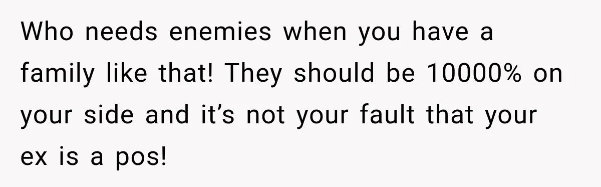 Who needs enemies when you have a family like that! They should be 10000% on your side and it’s not your fault that your ex is a pos!