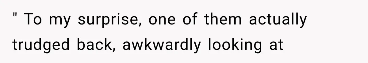 " To my surprise, one of them actually trudged back, awkwardly looking at