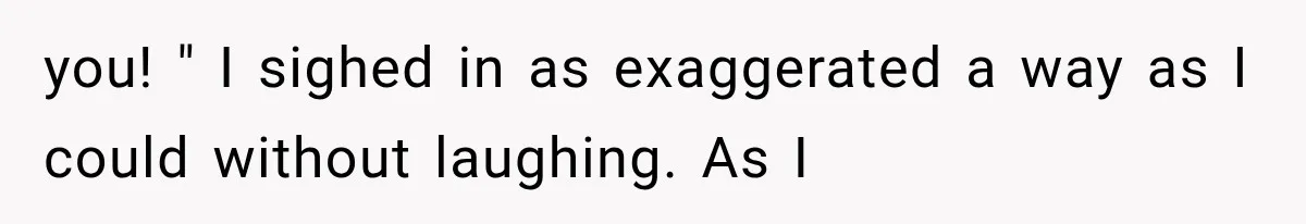 you! " I sighed in as exaggerated a way as I could without laughing. As I