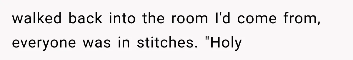 walked back into the room I'd come from, everyone was in stitches. "Holy