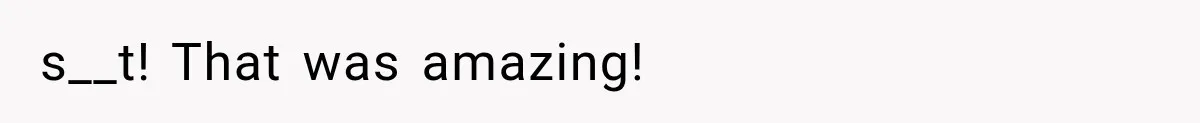 s__t! That was amazing!