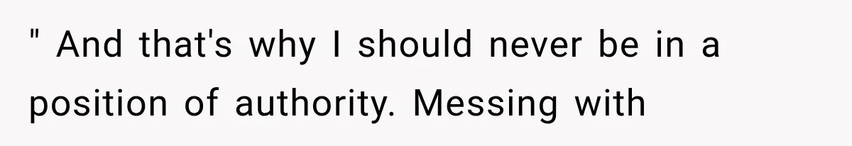 " And that's why I should never be in a position of authority. Messing with