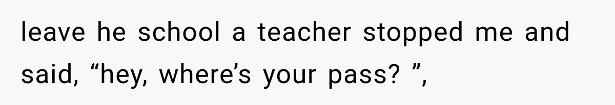leave he school a teacher stopped me and said, “hey, where’s your pass? ”,