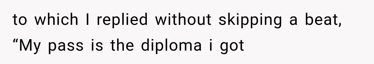 to which I replied without skipping a beat, “My pass is the diploma i got