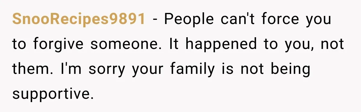 SnooRecipes9891 − People can't force you to forgive someone. It happened to you, not them. I'm sorry your family is not being supportive.