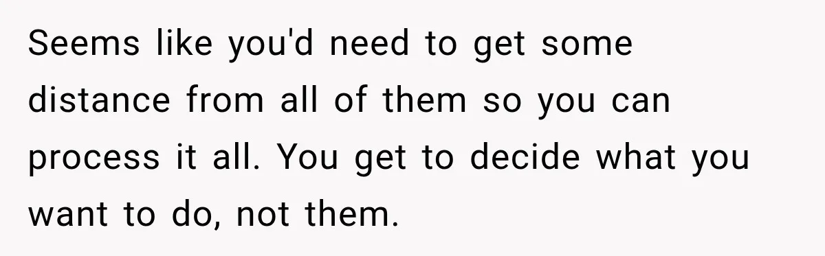 Seems like you'd need to get some distance from all of them so you can process it all. You get to decide what you want to do, not them.