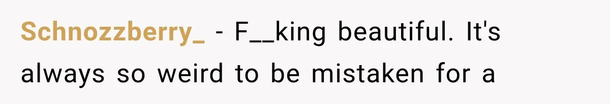 Schnozzberry_ − F__king beautiful. It's always so weird to be mistaken for a