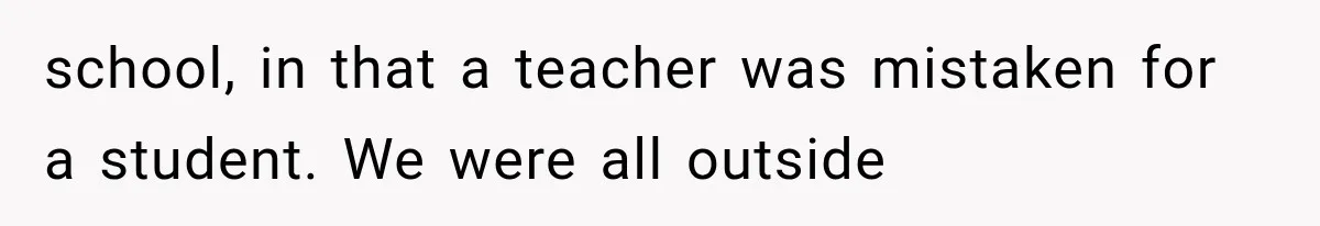 school, in that a teacher was mistaken for a student. We were all outside