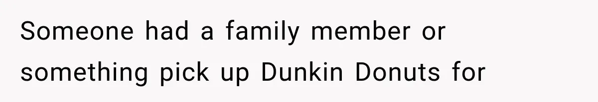Someone had a family member or something pick up Dunkin Donuts for
