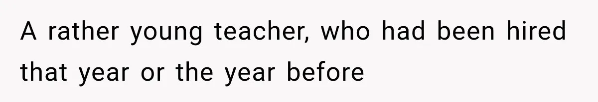 A rather young teacher, who had been hired that year or the year before