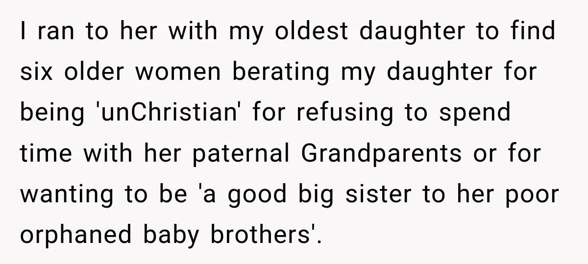 I ran to her with my oldest daughter to find six older women berating my daughter for being 'unChristian' for refusing to spend time with her paternal Grandparents or for...