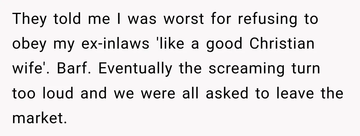 They told me I was worst for refusing to obey my ex-inlaws 'like a good Christian wife'. Barf. Eventually the screaming turn too loud and we were all asked to...
