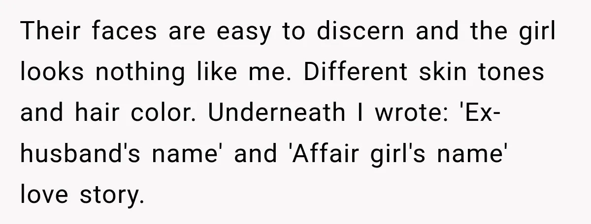 Their faces are easy to discern and the girl looks nothing like me. Different skin tones and hair color. Underneath I wrote: 'Ex-husband's name' and 'Affair girl's name' love story.