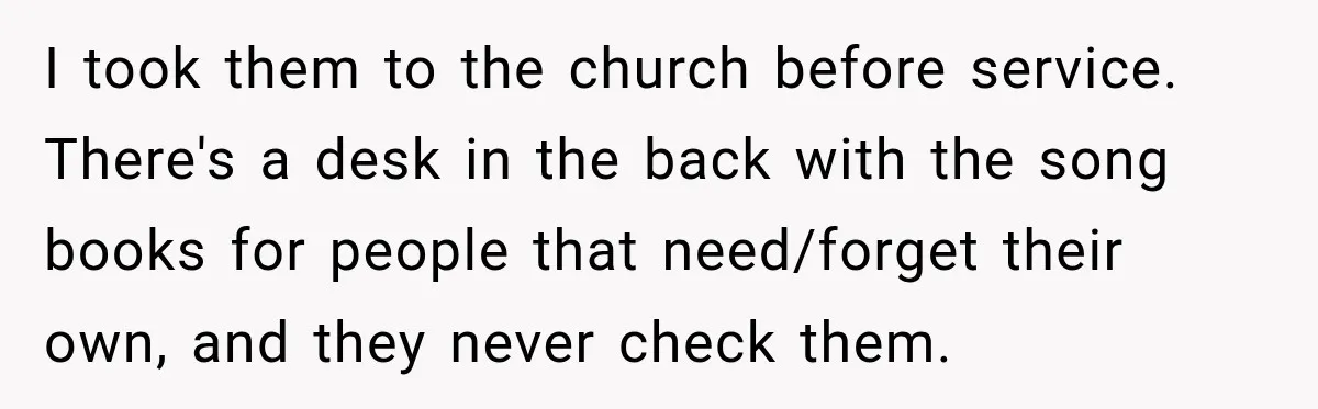 I took them to the church before service. There's a desk in the back with the song books for people that need/forget their own, and they never check them.