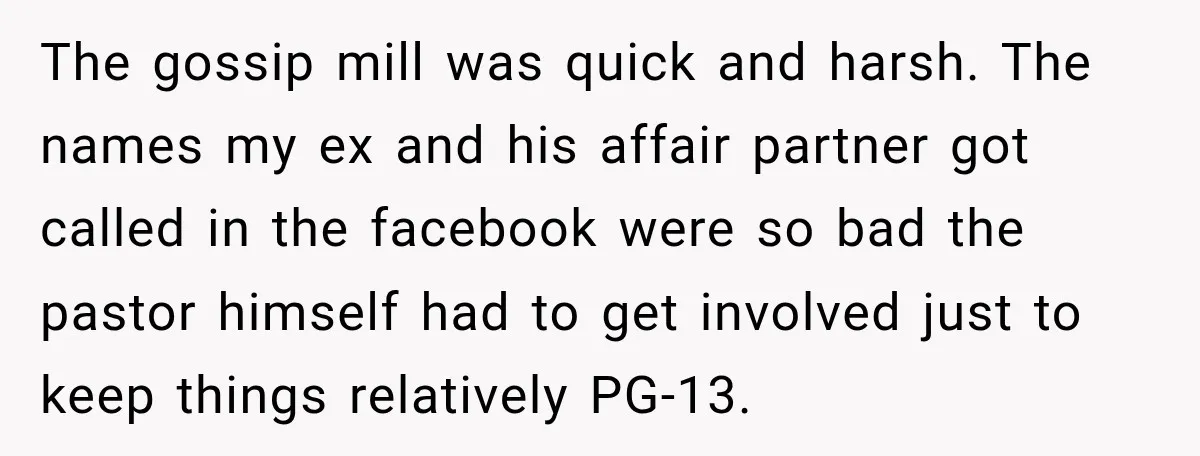 The gossip mill was quick and harsh. The names my ex and his affair partner got called in the facebook were so bad the pastor himself had to get involved...