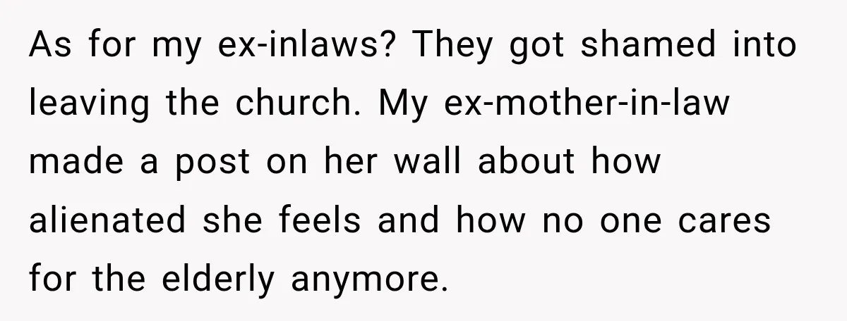 As for my ex-inlaws? They got shamed into leaving the church. My ex-mother-in-law made a post on her wall about how alienated she feels and how no one cares for...