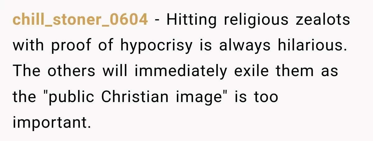 chill_stoner_0604 − Hitting religious zealots with proof of hypocrisy is always hilarious. The others will immediately exile them as the "public Christian image" is too important.