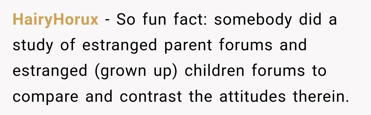 HairyHorux − So fun fact: somebody did a study of estranged parent forums and estranged (grown up) children forums to compare and contrast the attitudes therein.